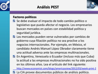 Análisis PEST

Factores políticos
  Se debe evaluar el impacto de todo cambio político o
  legislativo que pueda afectar el negocio. Los empresarios
  buscan mercados en países con estabilidad política y
  seguridad jurídica.
  Los mercados pueden verse vulnerados por cambios de
  gobierno cuya filiación política no sea proclive a los
  negocios internacionales. Por ejemplo, en México, el
  candidato Andrés Manuel López Obrador claramente tiene
  una actitud adversa ante las empresas multinacionales.
  En Argentina, Venezuela o Ecuador (incluso más que Cuba)
  la actitud a las empresas multinacionales no ha sido positiva
  en los últimos años. Lea el artículo del link siguiente:
  http://www.economist.com/blogs/americasview/2012/03/week-print-2
  La CIA provee documentos públicos de análisis político.
 
