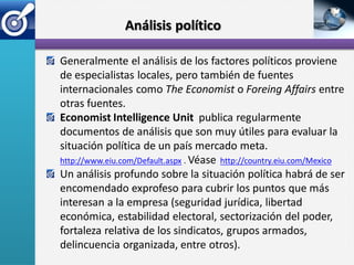 Análisis político

Generalmente el análisis de los factores políticos proviene
de especialistas locales, pero también de fuentes
internacionales como The Economist o Foreing Affairs entre
otras fuentes.
Economist Intelligence Unit publica regularmente
documentos de análisis que son muy útiles para evaluar la
situación política de un país mercado meta.
http://www.eiu.com/Default.aspx . Véase http://country.eiu.com/Mexico
Un análisis profundo sobre la situación política habrá de ser
encomendado exprofeso para cubrir los puntos que más
interesan a la empresa (seguridad jurídica, libertad
económica, estabilidad electoral, sectorización del poder,
fortaleza relativa de los sindicatos, grupos armados,
delincuencia organizada, entre otros).
 