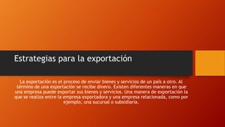 Estrategias para la exportación 
La exportación es el proceso de enviar bienes y servicios de un país a otro. Al 
término de una exportación se recibe dinero. Existen diferentes maneras en que 
una empresa puede exportar sus bienes y servicios. Una manera de exportación la 
que se realiza entre la empresa exportadora y una empresa relacionada, como por 
ejemplo, una sucursal o subsidiaria. 
 