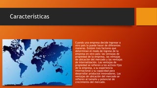 Características 
Cuando una empresa decide ingresar a 
otro país lo puede hacer de diferentes 
maneras. Existen tres factores que 
determinan el modo de ingreso de la 
empresa en otro país: las ventajas de 
propiedad de la empresa, las ventajas 
de ubicación del mercado y las ventajas 
de internalización. Las ventajas de 
propiedad se refieren a los activos fijos 
de la empresa, a su experiencia 
internacional y su capacidad para 
desarrollar productos innovadores. Las 
ventajas de ubicación del mercado se 
refieren al tamaño y potencial de 
crecimiento del mercado. 
 