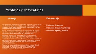 Ventajas y desventajas 
Ventaja 
• Los pequeños negocios que deciden exportar, gozan de un 
crecimiento de hasta un 20% y su probabilidad de que 
fracasen como negocio es 9% menor comparado con las 
compañías que no exportan. 
• En un nivel macroeconómico, la exportación de bienes y 
servicios resulta positiva para la balanza comercial, 
cuenta corriente y de pagos de cualquier país. 
• Exportar implica una demanda para la producción 
doméstica de bienes, y multiplica el producto y los 
ingresos de la economía en general y de los exportadores. 
• Permiten diversificar riesgos frente a mercados internos 
inestables, y amortiguar los efectos de problemas 
macroeconómicos. 
• Promueve la operación con economías a escala, de tal 
forma que se aprovechen mejor las instalaciones 
existentes y se tenga un nivel de producción que 
implique menores costos unitarios. 
Desventaja 
• Problemas de escasez 
• Problemas de espacio y tiempo 
• Problemas legales y políticos 
 
