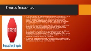 Errores frecuentes 
• En el área gerencial pueden surgir problemas relacionados con la 
falta de asesoría calificada. La ausencia de compromiso por 
parte de los administradores de solucionar los problemas 
iniciales también puede resultar en un grave problema. En 
ocasiones, los administradores tienden a descuidar el mercado 
de exportación cuando el mercado doméstico está en auge. 
• En el área de mercadotecnia, se pueden encontrar errores en el 
desarrollo del plan de negocios a nivel internacional, esto 
incluye el mal establecimiento de una base de operaciones 
rentables y crecimiento ordenado de la compañía. 
• En el área de recursos humanos se pueden encontrar problemas 
relacionados con la falta de cuidado al seleccionar a los 
intermediarios y distribuidores. La desigualdad en el trato de los 
empleados domésticos e internacionales también surge como un 
problema frecuente dentro de ésta área. 
• En general, podemos identificar problemas relacionados con el 
idioma, las diferencias culturales, el personal incapacitado en el 
manejo de exportaciones, entre otros más. 
 