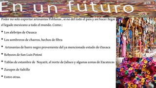 PodernosoloexportarartesaníasPoblanas,sinodeltodoelpaísyasíhacerllegar
ellegadomexicanoatodoelmundo.Como;
• LosalebrijesdeOaxaca
• Lossombrerosdecharros,hechosdefibra
• ArtesaníasdebarronegroprovenientedelyamencionadoestadodeOaxaca
• RebozosdeSanLuisPotosí
• Tablasdeestambrede Nayarit,elnortedeJaliscoyalgunaszonasdeZacatecas
• ZarapesdeSaltillo
• Entreotras.
 