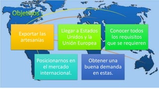 Exportar las
artesanías
Llegar a Estados
Unidos y la
Unión Europea
Conocer todos
los requisitos
que se requieren
Posicionarnos en
el mercado
internacional.
Obtener una
buena demanda
en estas.
 