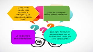 ¿Cómo puedo
exportar estas
artesanías al
extranjero? ¿Qué
requiere para exportar
estas?
¿Dónde voy a conseguir la
cantidad necesaria para exportar?
¿Sera buena la
demanda de estos?
¿Qué reglas debo cumplir
para poder exportar a los
distintos países con los que
México tiene acuerdos?
 