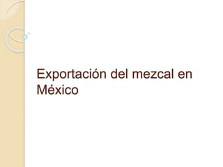 Exportación del mezcal en
México
 