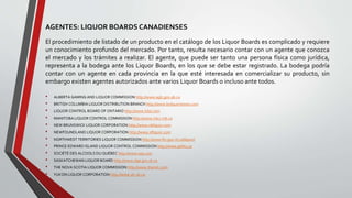 AGENTES: LIQUOR BOARDS CANADIENSES
El procedimiento de listado de un producto en el catálogo de los Liquor Boards es complicado y requiere
un conocimiento profundo del mercado. Por tanto, resulta necesario contar con un agente que conozca
el mercado y los trámites a realizar. El agente, que puede ser tanto una persona física como jurídica,
representa a la bodega ante los Liquor Boards, en los que se debe estar registrado. La bodega podría
contar con un agente en cada provincia en la que esté interesada en comercializar su producto, sin
embargo existen agentes autorizados ante varios Liquor Boards o incluso ante todos.
• ALBERTA GAMING AND LIQUOR COMMISSION http://www.aglc.gov.ab.ca
• BRITISH COLUMBIA LIQUOR DISTRIBUTION BRANCH http://www.bcliquorstores.com
• LIQUOR CONTROL BOARD OF ONTARIO http://www.lcbo.com
• MANITOBA LIQUOR CONTROL COMMISSION http://www.mlcc.mb.ca
• NEW BRUNSWICK LIQUOR CORPORATION http://www.nbliquor.com
• NEWFOUNDLAND LIQUOR CORPORATION http://www.nfliquor.com
• NORTHWEST TERRITORIES LIQUOR COMMISSION http://www.fin.gov.nt.ca/liquor/
• PRINCE EDWARD ISLAND LIQUOR CONTROL COMMISSION http://www.peilcc.ca
• SOCIÉTÉ DES ALCOOLS DU QUÉBEC http://www.saq.com
• SASKATCHEWAN LIQUOR BOARD http://www.slga.gov.sk.ca
• THE NOVA SCOTIA LIQUOR COMMISSION http://www.thenslc.com
• YUKON LIQUOR CORPORATION http://www.ylc.yk.ca
 