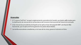 Aranceles
• El “CustomsTariff Act” recoge la reglamentación arancelaria de Canadá, que desde 1988 emplea para
la clasificación de mercancías la nomenclatura del Convenio Internacional del SistemaArmonizado.
• A las mercancías procedentes de España se les aplica el tipo del epígrafe NMF o de Nación Más
Favorecida, que se aplica de forma general a los países desarrollados.
• Las tarifas arancelarias canadienses, en el caso de los vinos, gravan el volumen en litros.
 