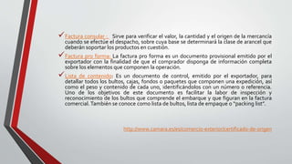 Factura consular : Sirve para verificar el valor, la cantidad y el origen de la mercancía
cuando se efectúe el despacho, sobre cuya base se determinará la clase de arancel que
deberán soportar los productos en cuestión.
Factura pro forma: La factura pro forma es un documento provisional emitido por el
exportador con la finalidad de que el comprador disponga de información completa
sobre los elementos que componen la operación.
Lista de contenido: Es un documento de control, emitido por el exportador, para
detallar todos los bultos, cajas, fondos o paquetes que componen una expedición, así
como el peso y contenido de cada uno, identificándolos con un número o referencia.
Uno de los objetivos de este documento es facilitar la labor de inspección y
reconocimiento de los bultos que comprende el embarque y que figuran en la factura
comercial.También se conoce como lista de bultos, lista de empaque o “packing list”.
http://www.camara.es/es/comercio-exterior/certificado-de-origen
 