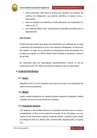 Universidad Nacional de Ingeniería         Comercio Internacional (GP-514 V)

              Cada contenedor debe tener al menos tres sensores con lecturas del
               sistema de refrigeración que permita identificar el sensor, hora y
               temperatura.
              Antes de ingresar al contenedor la fruta debe tener una temperatura no
               mayor a 4.5 °C
              Los sensores deben tener características especiales aprobadas por el
               departamento.


       Documentos


       Existen tres documentos que deben ser presentados: Un certificado de la carga
       y calibración del tratamiento en frío en los conteiner refrigerados, la instrucción
       del capitán y el lugar de los sensores de temperatura estos documentos son
       enviados del capitán a la OPPS (Oxford Plant Protection Laboratory) y hacia el
       oficial PPQ.


       Es importante para los exportadores agroalimentarios conocer la ley de
       bioterrorismo (Ley 107-188) al momento de realizar su plan de exportación.


   4. PLAN ESTRATÉGICO


      4.1. Visión

       ExportPerú S.A.C es una compañía que busca ser el líder en la exportación de
       cada uno de sus productos.


      4.2. Misión

       Lograr la plena satisfacción de nuestros clientes mediante la integridad, calidad
       y rapidez con la que sus productos son recibidos.


      4.3. Evaluación Externa

       Con respecto a este análisis externo es importante mencionar que en cuanto a
       competitividad, el Perú se encuentra en el puesto 74 de 125 países, con una
       mejora de tres ubicaciones respecto al periodo anterior, ubicación que lo coloca
       por debajo de Chile (27), México (58), Colombia (65), Argentina (69), y Uruguay
       (73).

Plan de Importación                                                       Pág. 13 de 28
 