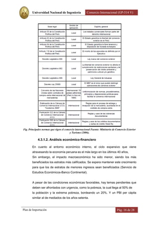 Universidad Nacional de Ingeniería             Comercio Internacional (GP-514 V)




Fig. Principales normas que rigen el comercio internacional Fuente: Ministerio de Comercio Exterior
                                         y Turismo (2006).

            4.3.1.2. Análisis económico-financiero

        En cuanto al entorno económico interno, el ciclo expansivo que viene
        atravesando la economía peruana es el más largo en los últimos 40 años,
        Sin embargo, el impacto macroeconómico ha sido menor, siendo los más
        beneficiados los estratos más calificados. Se espera mantener este crecimiento
        para que los de estratos de menores ingresos sean beneficiados (Servicio de
        Estudios Económicos-Banco Continental).


        A pesar de las condiciones económicas favorables, hay temas pendientes que
        deben ser afrontados con urgencia, como la pobreza, la cual llega al 50% de
        la población y la extrema pobreza, bordeando un 20%. Y un PBI per cápita
        similar al de mediados de los años setenta.



Plan de Importación                                                               Pág. 16 de 28
 