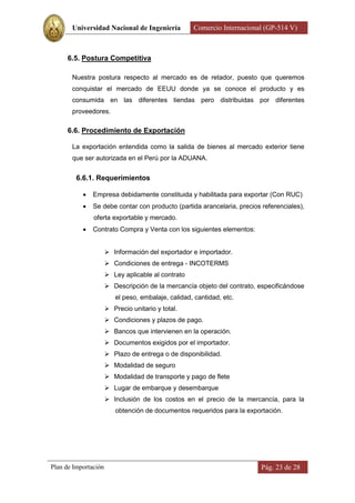 Universidad Nacional de Ingeniería           Comercio Internacional (GP-514 V)



      6.5. Postura Competitiva

       Nuestra postura respecto al mercado es de retador, puesto que queremos
       conquistar el mercado de EEUU donde ya se conoce el producto y es
       consumida en las diferentes tiendas pero distribuidas por diferentes
       proveedores.

      6.6. Procedimiento de Exportación

       La exportación entendida como la salida de bienes al mercado exterior tiene
       que ser autorizada en el Perú por la ADUANA.


         6.6.1. Requerimientos

              Empresa debidamente constituida y habilitada para exportar (Con RUC)
              Se debe contar con producto (partida arancelaria, precios referenciales),
               oferta exportable y mercado.
              Contrato Compra y Venta con los siguientes elementos:


                       Información del exportador e importador.
                       Condiciones de entrega - INCOTERMS
                       Ley aplicable al contrato
                       Descripción de la mercancía objeto del contrato, especificándose
                         el peso, embalaje, calidad, cantidad, etc.
                       Precio unitario y total.
                       Condiciones y plazos de pago.
                       Bancos que intervienen en la operación.
                       Documentos exigidos por el importador.
                       Plazo de entrega o de disponibilidad.
                       Modalidad de seguro
                       Modalidad de transporte y pago de flete
                       Lugar de embarque y desembarque
                       Inclusión de los costos en el precio de la mercancía, para la
                         obtención de documentos requeridos para la exportación.




Plan de Importación                                                      Pág. 23 de 28
 