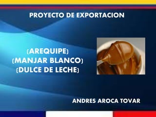 ANDRES AROCA TOVAR
(AREQUIPE)
(MANJAR BLANCO)
(DULCE DE LECHE)
PROYECTO DE EXPORTACION
 