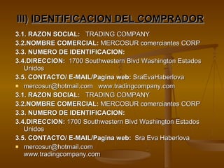 3.1. RAZON SOCIAL:   TRADING COMPANY 3.2.NOMBRE COMERCIAL:  MERCOSUR comerciantes CORP  3.3. NUMERO DE IDENTIFICACION:  3.4.DIRECCION:   1700 Southwestern Blvd Washington Estados Unidos 3.5. CONTACTO/ E-MAIL/Pagina web:  SraEvaHaberlova mercosur@hotmail.com  www.tradingcompany.com  3.1. RAZON SOCIAL:   TRADING COMPANY 3.2.NOMBRE COMERCIAL:  MERCOSUR comerciantes CORP  3.3. NUMERO DE IDENTIFICACION:  3.4.DIRECCION:  1700 Southwestern Blvd Washington Estados Unidos 3.5. CONTACTO/ E-MAIL/Pagina web:   Sra Eva Haberlova mercosur@hotmail.com  www.tradingcompany.com III)  IDENTIFICACION DEL COMPRADOR   