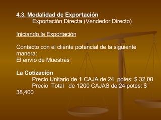 4.3. Modalidad de Exportación Exportación Directa (Vendedor Directo) Iniciando la Exportación Contacto con el cliente potencial de la siguiente manera: El envío de Muestras La Cotización Precio Unitario de 1 CAJA de 24  potes: $ 32,00 Precio  Total  de 1200 CAJAS de 24 potes: $ 38,400 