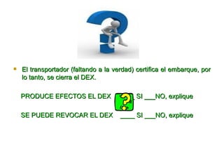 El transportador (faltando a la verdad) certifica el embarque, por lo tanto, se cierra el DEX. PRODUCE EFECTOS EL DEX  ____ SI ___NO, explique SE PUEDE REVOCAR EL DEX  ____ SI ___NO, explique 