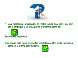 Una mercancía empacada, es viable emitir dos DEX, un DEX por el empaque y un DEX por la mercancía como tal Sustente la respuesta. Que ocurre si la m/cia es de dos propietarios: Uno de la mercancía como tal y el otro del empaque. 
