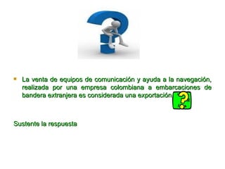 La venta de equipos de comunicación y ayuda a la navegación, realizada por una empresa colombiana a embarcaciones de bandera extranjera es considerada una exportación Sustente la respuesta  