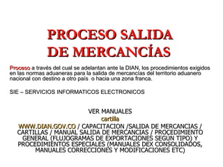 PROCESO SALIDA DE MERCANCÍAS Proceso  a través del cual se adelantan ante la DIAN, los procedimientos exigidos en las normas aduaneras para la salida de mercancías del territorio aduanero nacional con destino a otro país  o hacia una zona franca. SIE – SERVICIOS INFORMATICOS ELECTRONICOS  VER MANUALES cartilla WWW.DIAN.GOV.CO  / CAPACITACION /SALIDA DE MERCANCIAS / CARTILLAS / MANUAL SALIDA DE MERCANCIAS / PROCEDIMIENTO GENERAL (FLUJOGRAMAS DE EXPORTACIONES SEGÚN TIPO) Y PROCEDIMIENTOS ESPECIALES (MANUALES DEX CONSOLIDADOS, MANUALES CORRECCIONES Y MODIFICACIONES ETC) 