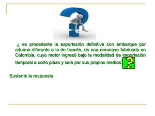 ¿ es procedente la exportación definitiva con embarque por aduana diferente a la de tramite, de una aeronave fabricada en Colombia, cuyo motor ingresó bajo la modalidad de importación temporal a corto plazo y sale por sus propios medios?   Sustente la respuesta  