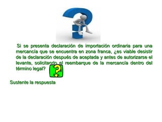 Si se presenta declaración de importación ordinaria para una mercancía que se encuentra en zona franca, ¿es viable desistir de la declaración después de aceptada y antes de autorizarse el levante, solicitando el reembarque de la mercancía dentro del término legal? Sustente la respuesta  