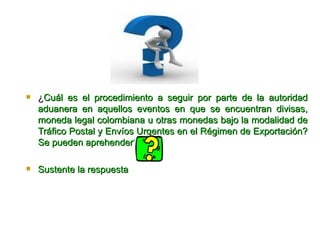 ¿ Cuál es el procedimiento a seguir por parte de la autoridad aduanera en aquellos eventos en que se encuentran divisas, moneda legal colombiana u otras monedas bajo la modalidad de Tráfico Postal y Envíos Urgentes en el Régimen de Exportación? Se pueden aprehender? Sus tente la respuesta  