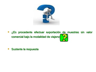 ¿Es procedente efectuar exportación de muestras sin valor comercial bajo la modalidad de viajeros?   Sus tente la respuesta  