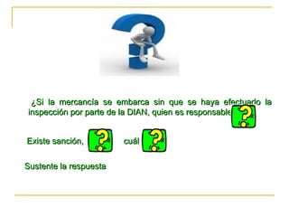 ¿Si la mercancía se embarca sin que se haya efectuado la inspección por parte de la DIAN, quien es responsable? Existe sanción,  cuál   Sustente la respuesta  