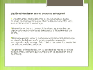 ¿Quiénes intervienen en una cobranza extranjera?
 El ordenante: habitualmente es el exportador, quien
entrega al banco comercial chileno los documentos y las
instrucciones sobre su manejo.
El remitente: banco comercial chileno, que recibe del
exportador documentos de embarque e instrumentos de
cobro.
El banco presentador o cobrador: corresponsal del banco
remitente, habitualmente en el país del comprador,
encargado de la entrega física de los documentos enviados
por el banco del exportador.
El girado: el importador, en su calidad de receptor de los
documentos, siempre que cumpla con la condición de la
cobranza.
 