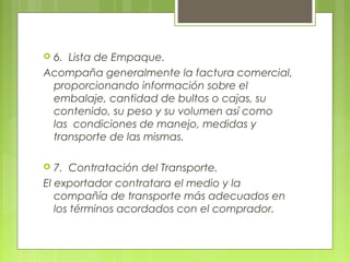  6.  Lista de Empaque.
Acompaña generalmente la factura comercial,
proporcionando información sobre el
embalaje, cantidad de bultos o cajas, su
contenido, su peso y su volumen así como
las  condiciones de manejo, medidas y
transporte de las mismas.
 
 7.  Contratación del Transporte.
El exportador contratara el medio y la
compañía de transporte más adecuados en
los términos acordados con el comprador.
 