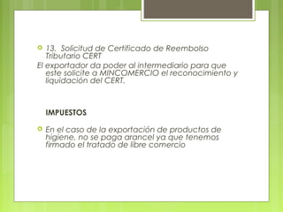  13.  Solicitud de Certificado de Reembolso
Tributario CERT
El exportador da poder al intermediario para que
este solicite a MINCOMERCIO el reconocimiento y
liquidación del CERT.
IMPUESTOS
 En el caso de la exportación de productos de
higiene, no se paga arancel ya que tenemos
firmado el tratado de libre comercio
 