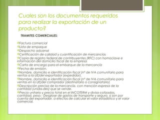 Cuales son los documentos requeridos
para realizar la exportación de un
producto?
TRAMITES COMERCIALES:
Factura comercial
Lista de empaque
Despacho aduanal
Certificación de calidad y cuantificación de mercancías
Copia de registro federal de contribuyentes (RFC) con homoclave e
información del domicilio fiscal de la empresa
Carta de encargo para el embarque de la mercancía
Fecha de emisión.
Nombre, domicilio e identificación fiscal (nº de IVA comunitario para
ventas a la UE)del exportador (expedidor).
Nombre, domicilio e identificación fiscal (nº de IVA comunitario para
ventas en la UE)del comprador (destinatario o consignatario)
Descripción precisa de la mercancía, con mención expresa de la
cantidad (unida-des) que se vende.
Precio unitario y precio total en el INCOTERM y divisa cotizados,
cantidad, peso.- Desglose de gastos de transporte y seguro, si son por
cuenta del exportador, a efectos de calcular el valor estadístico y el valor
comercial.
 