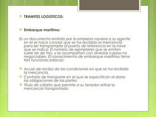  TRAMITES LOGISTICOS:
 Embarque marítimo:
Es un documento emitido por la empresa naviera o su agente
en el se hace constar que se ha recibido la mercancía
para ser transportada al puerto de referencia en la nave
que se indica. El número de ejemplares que se emiten
suele ser de tres, y se acompañan con diversas copias no
negociables. El conocimiento de embarque marítimo tiene
tres funciones básicas:
 Acuse de recibo de las condiciones en que se ha recibido
la mercancía.
 Contrato de transporte en el que se especifican al dorso
las obligaciones de las partes.
 Título de crédito que permite a su tenedor retirar la
mercancía transportada.
 