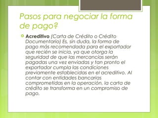 Pasos para negociar la forma
de pago?
 Acreditivo (Carta de Crédito o Crédito
Documentario) Es, sin duda, la forma de
pago más recomendada para el exportador
que recién se inicia, ya que otorga la
seguridad de que las mercancías serán
pagadas una vez enviadas y tan pronto el
exportador cumpla las condiciones
previamente establecidas en el acreditivo. Al
contar con entidades bancarias
comprometidas en la operación, la carta de
crédito se transforma en un compromiso de
pago.
 