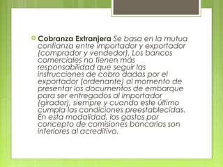  Cobranza Extranjera Se basa en la mutua
confianza entre importador y exportador
(comprador y vendedor). Los bancos
comerciales no tienen más
responsabilidad que seguir las
instrucciones de cobro dadas por el
exportador (ordenante) al momento de
presentar los documentos de embarque
para ser entregados al importador
(girador), siempre y cuando este último
cumpla las condiciones preestablecidas.
En esta modalidad, los gastos por
concepto de comisiones bancarias son
inferiores al acreditivo.
 
