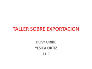 TALLER SOBRE EXPORTACION
DEISY URIBE
YESICA ORTIZ
11-C
 