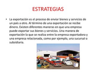 ESTRATEGIAS
• La exportación es el proceso de enviar bienes y servicios de
un país a otro. Al término de una exportación se recibe
dinero. Existen diferentes maneras en que una empresa
puede exportar sus bienes y servicios. Una manera de
exportación la que se realiza entre la empresa exportadora y
una empresa relacionada, como por ejemplo, una sucursal o
subsidiaria.
 