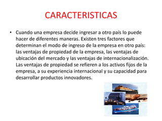 CARACTERISTICAS
• Cuando una empresa decide ingresar a otro país lo puede
hacer de diferentes maneras. Existen tres factores que
determinan el modo de ingreso de la empresa en otro país:
las ventajas de propiedad de la empresa, las ventajas de
ubicación del mercado y las ventajas de internacionalización.
Las ventajas de propiedad se refieren a los activos fijos de la
empresa, a su experiencia internacional y su capacidad para
desarrollar productos innovadores.
 