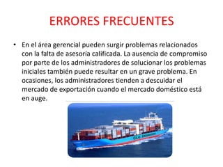 ERRORES FRECUENTES
• En el área gerencial pueden surgir problemas relacionados
con la falta de asesoría calificada. La ausencia de compromiso
por parte de los administradores de solucionar los problemas
iniciales también puede resultar en un grave problema. En
ocasiones, los administradores tienden a descuidar el
mercado de exportación cuando el mercado doméstico está
en auge.
 