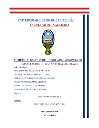 EXPORTACION DE GAS NATURAL AL BRAZIL
Universitario(a):
ARGUEDAS ALCAZAR NIGEL ANTONIO
ENRIQUEZ MENDOZA MARIBEL TERESA
ESPINOZA CASILLO JHERAMEEL ALEJANDRA
HUAYCHO ANDRES MARIA LIZETH
RODAS CASTRO WILMAR ANDRES
CONDORI APAZA JUAN DE ALONZO
Carrera:
INGENIERIA PETROLERA
Docente:
ING. FELIX ORELLANA SANCHEZ
24 de Enero del 2018
La Paz – Bolivia
UNIVERSIDAD MAYOR DE SAN ANDRÉS
FACULTAD DE INGENIERIA
 