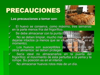 PRECAUCIONES
 Las precauciones a tomar son:

      El huevo se conserva, como máximo, tres semanas
    en la parte menos fría del frigorífico.
      Se debe almacenar con la punta hacia abajo.
       No se deben limpiar, mucho menos con agua, deben
    dejarse intactos (a menos que se vayan a cocinar en el
    momento).
       Los huevos son susceptibles de tomar olores de
    otros alimentos: se deben proteger.
       Sería ideal no almacenarlos en la puerta del
    frigorífico: el movimiento de ésta perturba a la yema y la
    rompe. Su posición es en el interior.
       No almacenar huevos rotos más de un día.
 