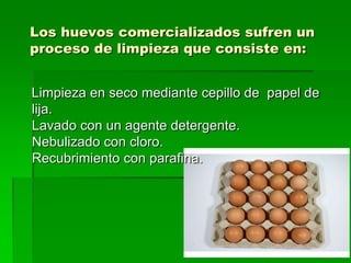 Los huevos comercializados sufren un
proceso de limpieza que consiste en:


Limpieza en seco mediante cepillo de papel de
lija.
Lavado con un agente detergente.
Nebulizado con cloro.
Recubrimiento con parafina.
 