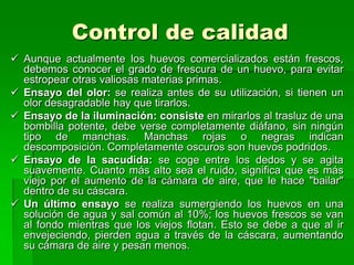 Control de calidad
 Aunque actualmente los huevos comercializados están frescos,
  debemos conocer el grado de frescura de un huevo, para evitar
  estropear otras valiosas materias primas.
 Ensayo del olor: se realiza antes de su utilización, si tienen un
  olor desagradable hay que tirarlos.
 Ensayo de la iluminación: consiste en mirarlos al trasluz de una
  bombilla potente, debe verse completamente diáfano, sin ningún
  tipo de manchas. Manchas rojas o negras indican
  descomposición. Completamente oscuros son huevos podridos.
 Ensayo de la sacudida: se coge entre los dedos y se agita
  suavemente. Cuanto más alto sea el ruido, significa que es más
  viejo por el aumento de la cámara de aire, que le hace "bailar"
  dentro de su cáscara.
 Un último ensayo se realiza sumergiendo los huevos en una
  solución de agua y sal común al 10%; los huevos frescos se van
  al fondo mientras que los viejos flotan. Esto se debe a que al ir
  envejeciendo, pierden agua a través de la cáscara, aumentando
  su cámara de aire y pesan menos.
 