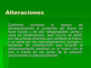 Alteraciones

Conforme      aumenta      el    tiempo    de
almacenamiento el contenido del huevo se
hace líquido y de olor desagradable; yema y
clara se entremezclan, esto ocurre en parte,
por las propias enzimas que contiene el huevo,
y en parte por los microorganismos (hongos y
bacterias de putrefacción) que durante el
almacenamiento penetran en el huevo con el
aire a través de los poros de la cáscara,
produciendo la descomposición.
 