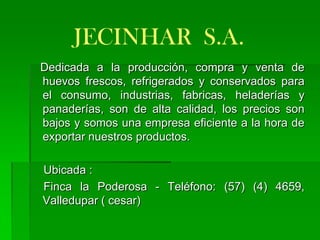 JECINHAR S.A.
Dedicada a la producción, compra y venta de
huevos frescos, refrigerados y conservados para
el consumo, industrias, fabricas, heladerías y
panaderías, son de alta calidad, los precios son
bajos y somos una empresa eficiente a la hora de
exportar nuestros productos.

Ubicada :
Finca la Poderosa - Teléfono: (57) (4) 4659,
Valledupar ( cesar)
 