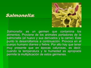 Salmonella:


Salmonella: es un germen que contamina los
alimentos. Proviene de los animales portadores de la
salmonella (el huevo y sus derivados y la carne). Este
punto lo desarrollamos a continuación. Provoca en el
cuerpo humano diarrea y fiebre. Por ello hay que tener
muy presente que en épocas calurosas, es decir,
cuando la temperatura y la humedad es apropiada
permite la multiplicación de estos gérmenes.
 