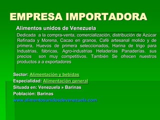 EMPRESA IMPORTADORA
 Alimentos unidos de Venezuela
 Dedicada a la compra-venta, comercialización, distribución de Azúcar
 Refinada y Morena, Cacao en granos, Café artesanal molido y de
 primera, Huevos de primera seleccionados, Harina de trigo para
 Industrias, fábricas, Agro-industrias Heladerías Panaderías. sus
 precios    son muy competitivos. También Se ofrecen nuestros
 productos a a exportadores

Sector: Alimentación y bebidas
Especialidad: Alimentación general
Situada en: Venezuela » Barinas
Población: Barinas
www.alimentosunidosdevenezuela.com
 