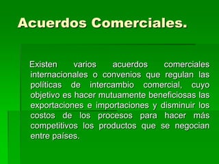 Acuerdos Comerciales.

 Existen     varios   acuerdos    comerciales
 internacionales o convenios que regulan las
 políticas de intercambio comercial, cuyo
 objetivo es hacer mutuamente beneficiosas las
 exportaciones e importaciones y disminuir los
 costos de los procesos para hacer más
 competitivos los productos que se negocian
 entre países.
 