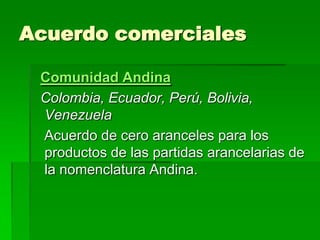 Acuerdo comerciales

 Comunidad Andina
 Colombia, Ecuador, Perú, Bolivia,
 Venezuela
 Acuerdo de cero aranceles para los
 productos de las partidas arancelarias de
 la nomenclatura Andina.
 
