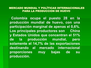 MERCADO MUNDIAL Y POLÍTICAS INTERNACIONALES
       PARA LA PRODUCCION DE HUEVO

 Colombia ocupa el puesto 28 en la
producción mundial de huevo, con una
participación marginal de apenas el 0,6%.
Los principales productores son China
y Estados Unidos que concentran el 51%
de    la   producción    mundial,    pero
solamente el 14,7% de las exportaciones
destinando al mercado internacional
proporciones     muy    bajas   de     su
producción.
 